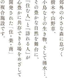郊外の小さな森に息づく樹木や山野草、小鳥などの生き物、そして湧水…。その豊かな自然を舞台に、『住む人』と『訪れる人』が心豊かに共存できる場をめざして開発された「住・楽・商」の複合施設です。