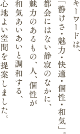 キーワードは、「静けさ・魅力・快適・個性・和気」。都会にはない静寂のなかに、魅力のあるもの、人、個性が和気あいあいと調和する、心地よい空間を提案しました。